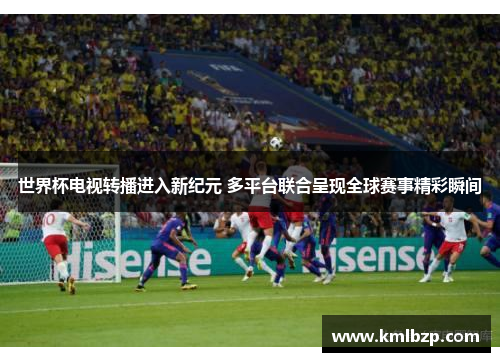 世界杯电视转播进入新纪元 多平台联合呈现全球赛事精彩瞬间