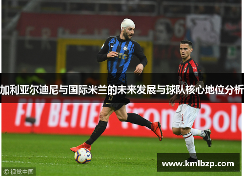 加利亚尔迪尼与国际米兰的未来发展与球队核心地位分析