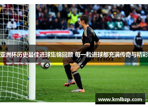 亚洲杯历史最佳进球集锦回顾 每一粒进球都充满传奇与精彩