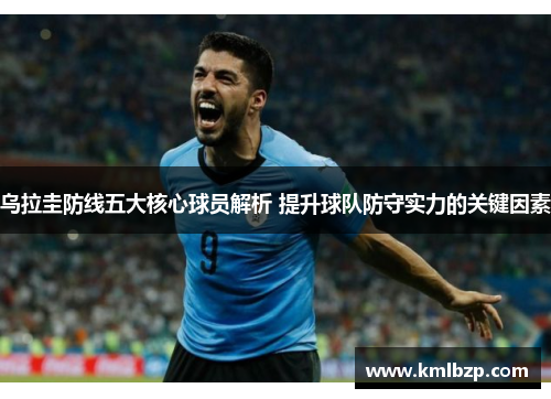乌拉圭防线五大核心球员解析 提升球队防守实力的关键因素