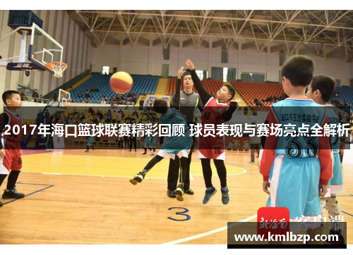 2017年海口篮球联赛精彩回顾 球员表现与赛场亮点全解析