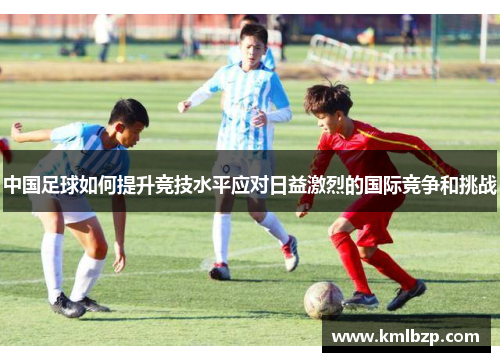 中国足球如何提升竞技水平应对日益激烈的国际竞争和挑战