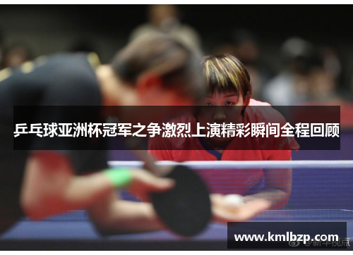 乒乓球亚洲杯冠军之争激烈上演精彩瞬间全程回顾