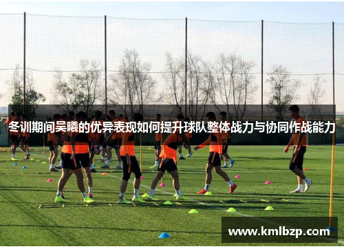 冬训期间吴曦的优异表现如何提升球队整体战力与协同作战能力