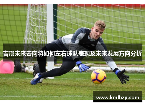 吉翔未来去向将如何左右球队表现及未来发展方向分析