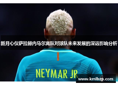 新月心仪萨拉赫内马尔离队对球队未来发展的深远影响分析