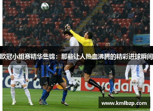 欧冠小组赛精华集锦：那些让人热血沸腾的精彩进球瞬间