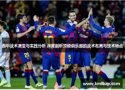 西甲战术演变与实践分析 深度剖析顶级俱乐部的战术布局与技术特点