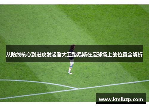 从防线核心到进攻发起者大卫路易斯在足球场上的位置全解析