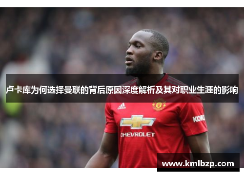 卢卡库为何选择曼联的背后原因深度解析及其对职业生涯的影响