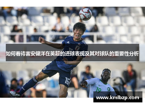如何看待富安健洋在英超的进球表现及其对球队的重要性分析 如何看待富安健洋在英超的进球表现及其对球队的重要性分析