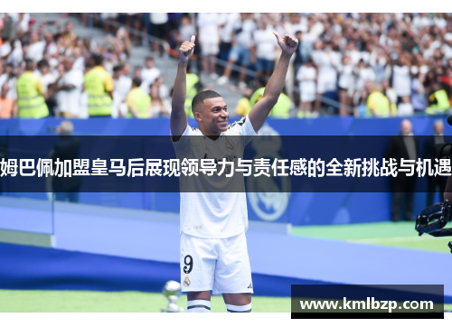 姆巴佩加盟皇马后展现领导力与责任感的全新挑战与机遇