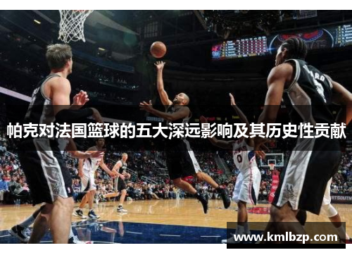 帕克对法国篮球的五大深远影响及其历史性贡献