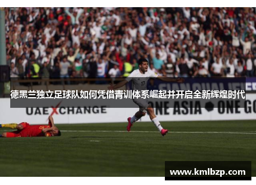 德黑兰独立足球队如何凭借青训体系崛起并开启全新辉煌时代 德黑兰独立足球队如何凭借青训体系崛起并开启全新辉煌时代