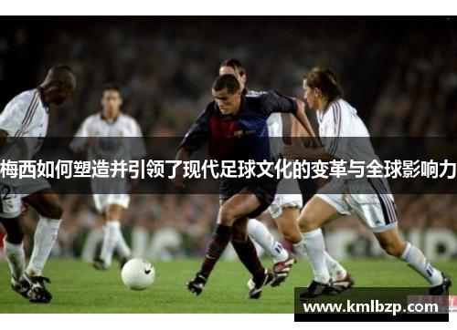 梅西如何塑造并引领了现代足球文化的变革与全球影响力